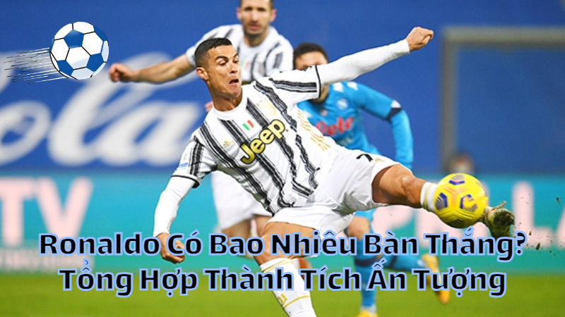 Ronaldo Có Bao Nhiêu Bàn Thắng? Tổng Hợp Thành Tích Ấn Tượng