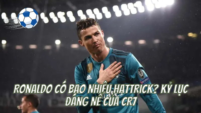 Ronaldo Có Bao Nhiêu Hattrick? Kỷ Lục Đáng Nể Của CR7