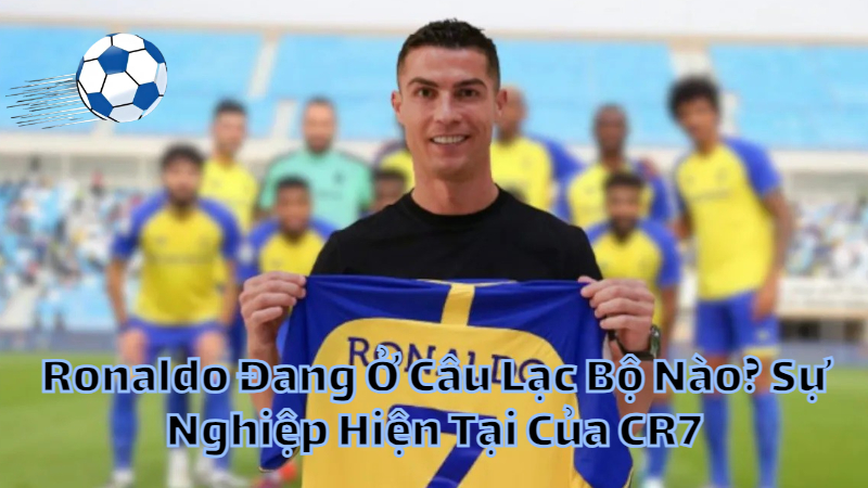 Ronaldo Đang Ở Câu Lạc Bộ Nào? Sự Nghiệp Hiện Tại Của CR7